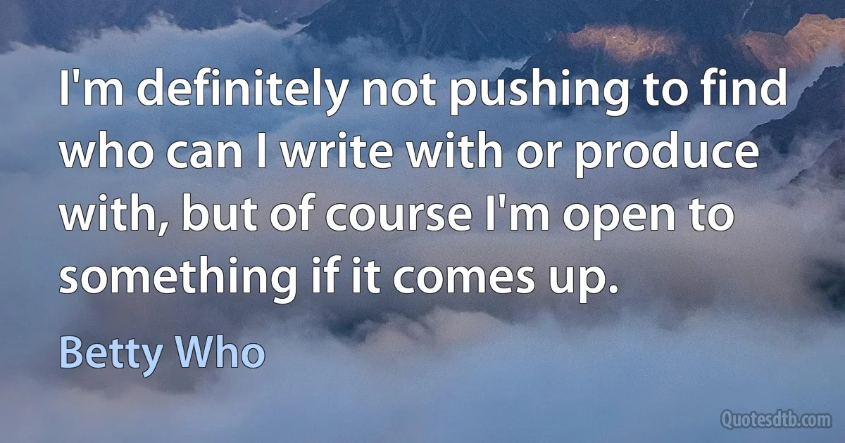 I'm definitely not pushing to find who can I write with or produce with, but of course I'm open to something if it comes up. (Betty Who)