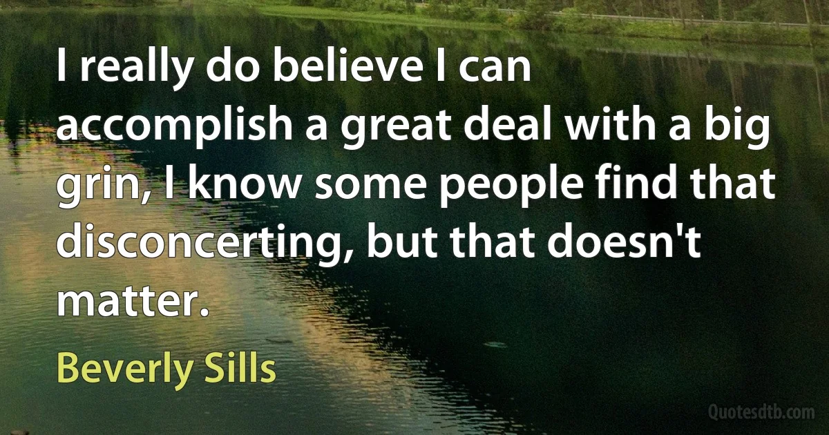 I really do believe I can accomplish a great deal with a big grin, I know some people find that disconcerting, but that doesn't matter. (Beverly Sills)