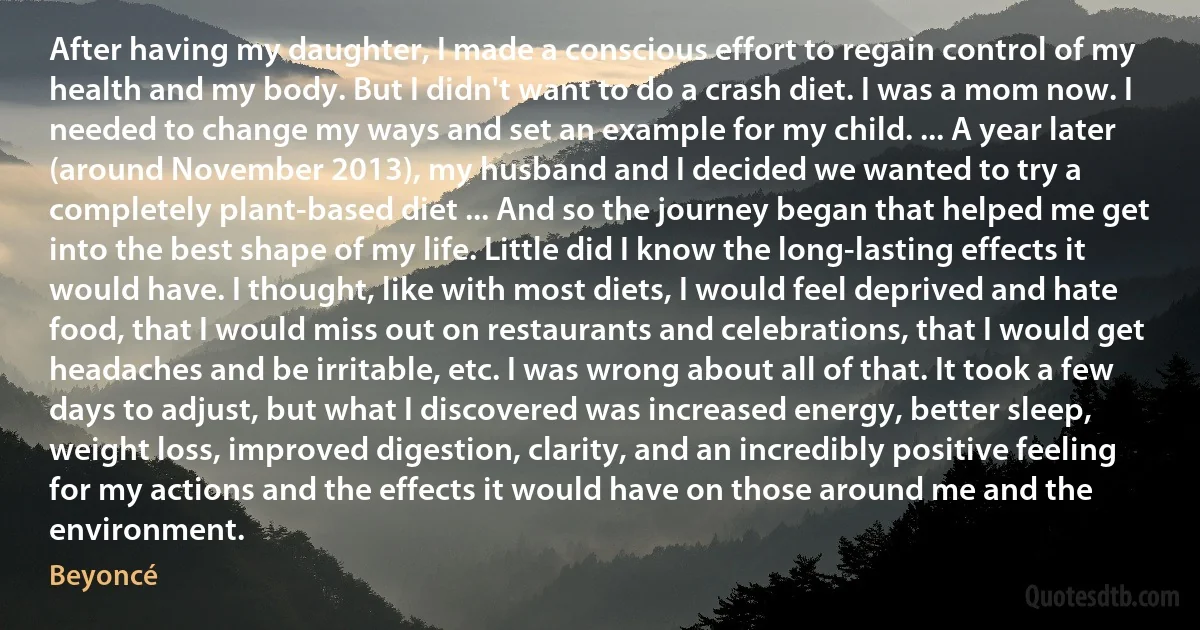 After having my daughter, I made a conscious effort to regain control of my health and my body. But I didn't want to do a crash diet. I was a mom now. I needed to change my ways and set an example for my child. ... A year later (around November 2013), my husband and I decided we wanted to try a completely plant-based diet ... And so the journey began that helped me get into the best shape of my life. Little did I know the long-lasting effects it would have. I thought, like with most diets, I would feel deprived and hate food, that I would miss out on restaurants and celebrations, that I would get headaches and be irritable, etc. I was wrong about all of that. It took a few days to adjust, but what I discovered was increased energy, better sleep, weight loss, improved digestion, clarity, and an incredibly positive feeling for my actions and the effects it would have on those around me and the environment. (Beyoncé)