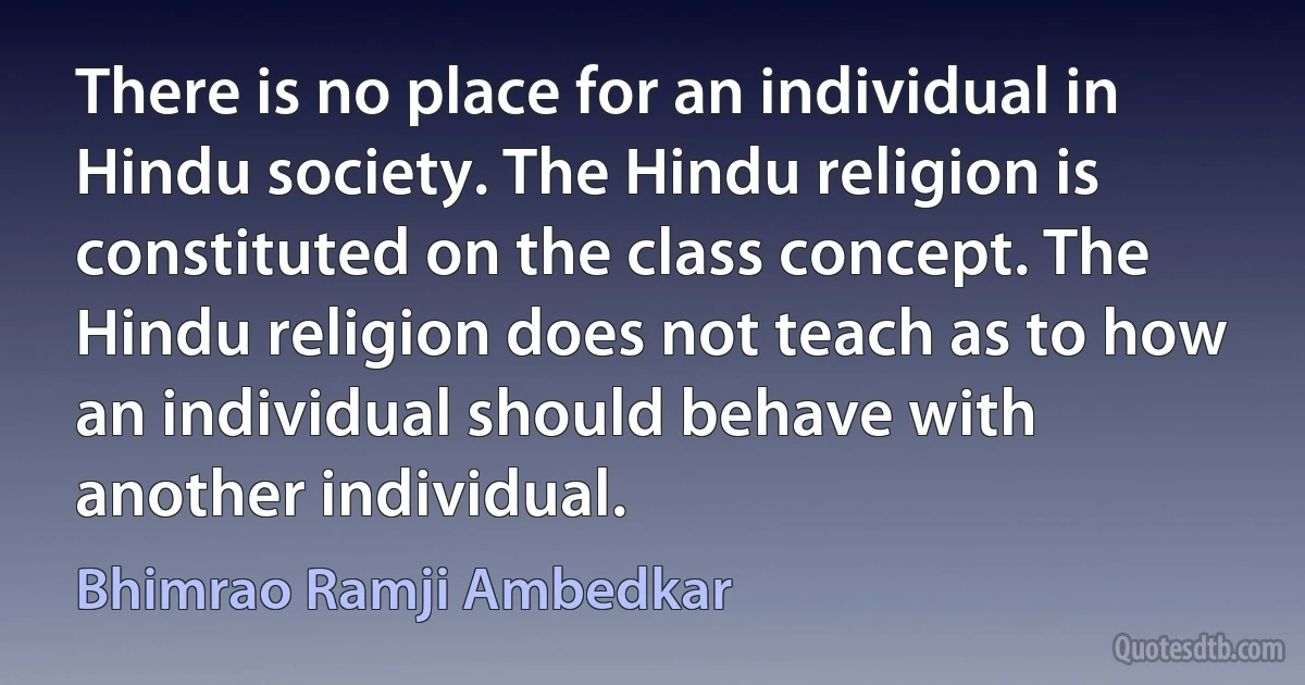 There is no place for an individual in Hindu society. The Hindu religion is constituted on the class concept. The Hindu religion does not teach as to how an individual should behave with another individual. (Bhimrao Ramji Ambedkar)