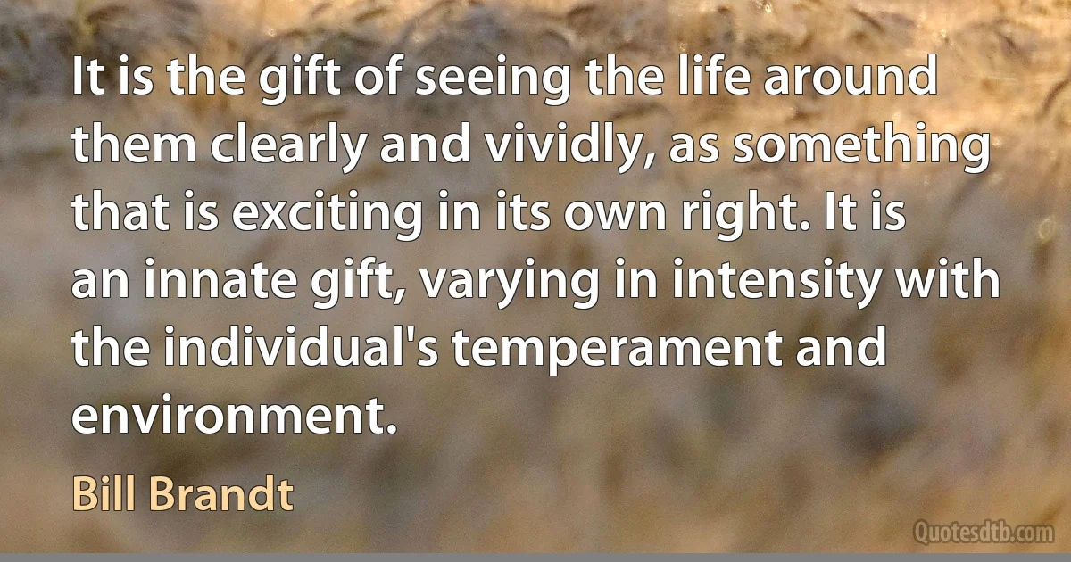 It is the gift of seeing the life around them clearly and vividly, as something that is exciting in its own right. It is an innate gift, varying in intensity with the individual's temperament and environment. (Bill Brandt)