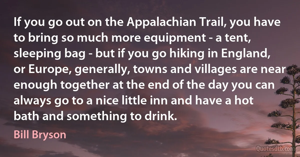 If you go out on the Appalachian Trail, you have to bring so much more equipment - a tent, sleeping bag - but if you go hiking in England, or Europe, generally, towns and villages are near enough together at the end of the day you can always go to a nice little inn and have a hot bath and something to drink. (Bill Bryson)