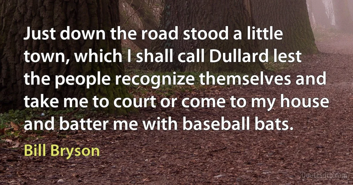 Just down the road stood a little town, which I shall call Dullard lest the people recognize themselves and take me to court or come to my house and batter me with baseball bats. (Bill Bryson)