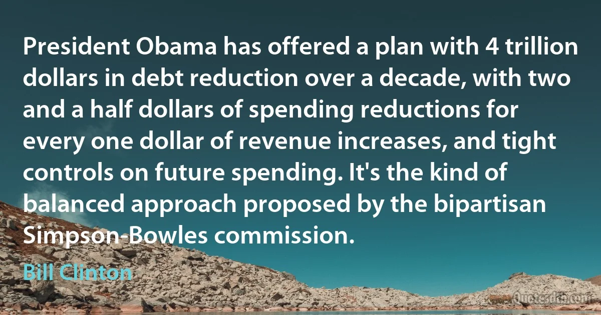 President Obama has offered a plan with 4 trillion dollars in debt reduction over a decade, with two and a half dollars of spending reductions for every one dollar of revenue increases, and tight controls on future spending. It's the kind of balanced approach proposed by the bipartisan Simpson-Bowles commission. (Bill Clinton)