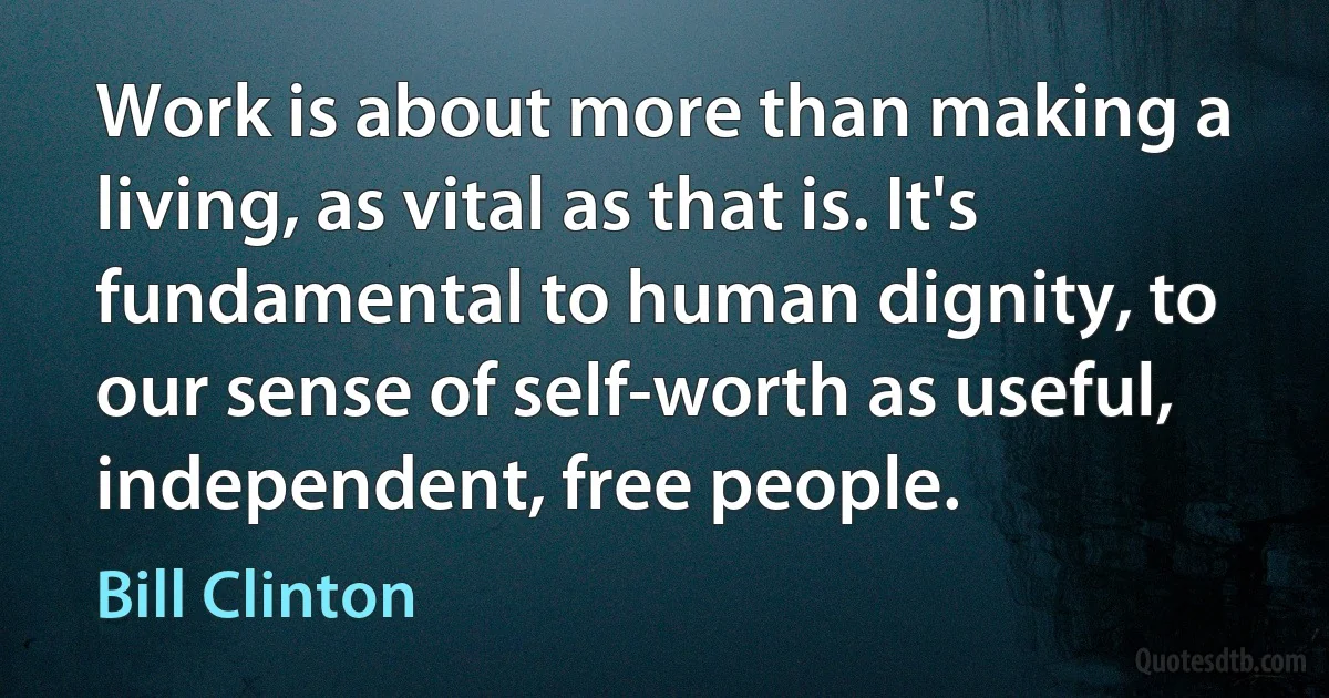 Work is about more than making a living, as vital as that is. It's fundamental to human dignity, to our sense of self-worth as useful, independent, free people. (Bill Clinton)