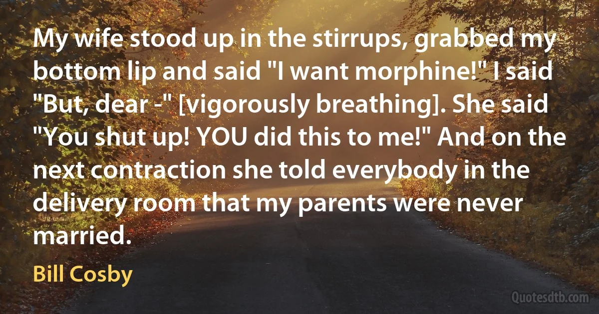 My wife stood up in the stirrups, grabbed my bottom lip and said "I want morphine!" I said "But, dear -" [vigorously breathing]. She said "You shut up! YOU did this to me!" And on the next contraction she told everybody in the delivery room that my parents were never married. (Bill Cosby)