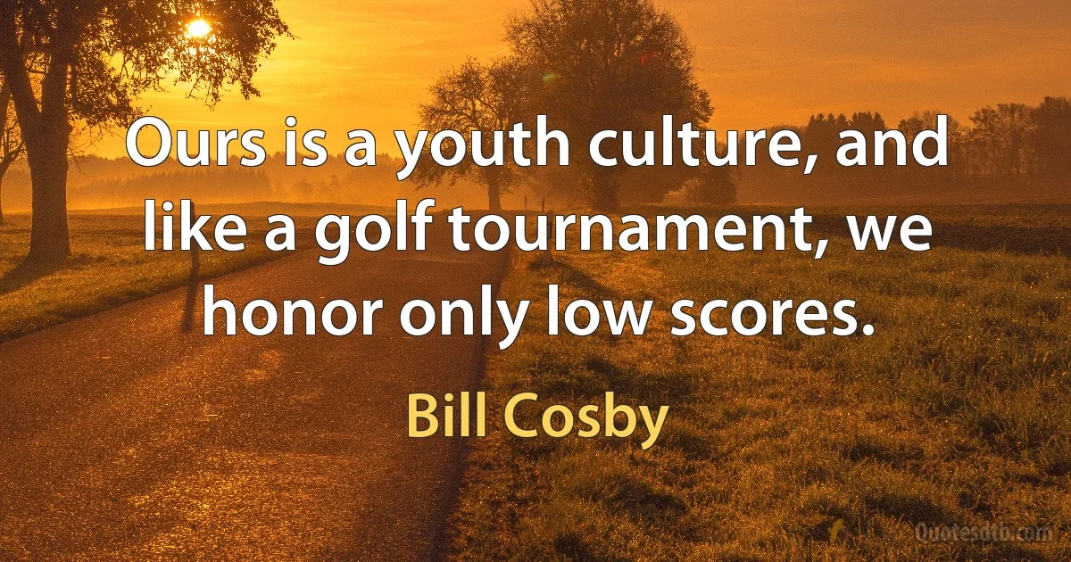 Ours is a youth culture, and like a golf tournament, we honor only low scores. (Bill Cosby)