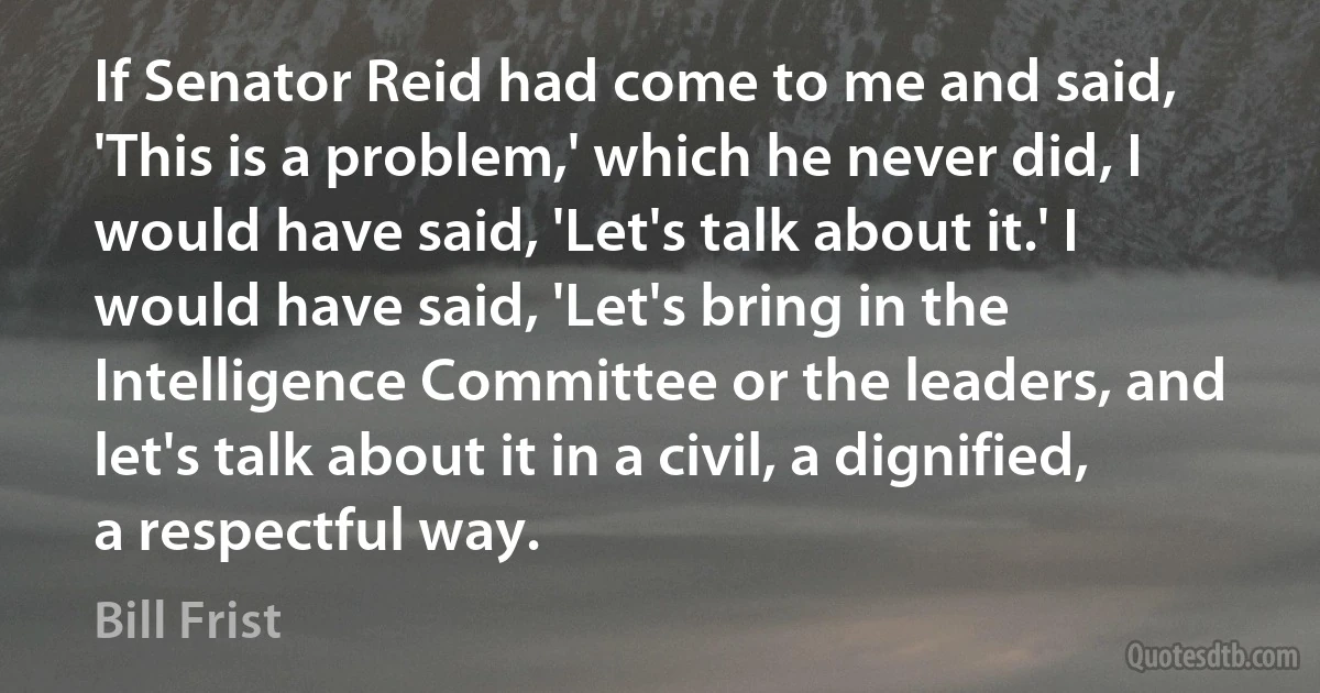 If Senator Reid had come to me and said, 'This is a problem,' which he never did, I would have said, 'Let's talk about it.' I would have said, 'Let's bring in the Intelligence Committee or the leaders, and let's talk about it in a civil, a dignified, a respectful way. (Bill Frist)