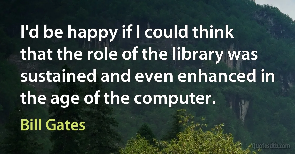 I'd be happy if I could think that the role of the library was sustained and even enhanced in the age of the computer. (Bill Gates)