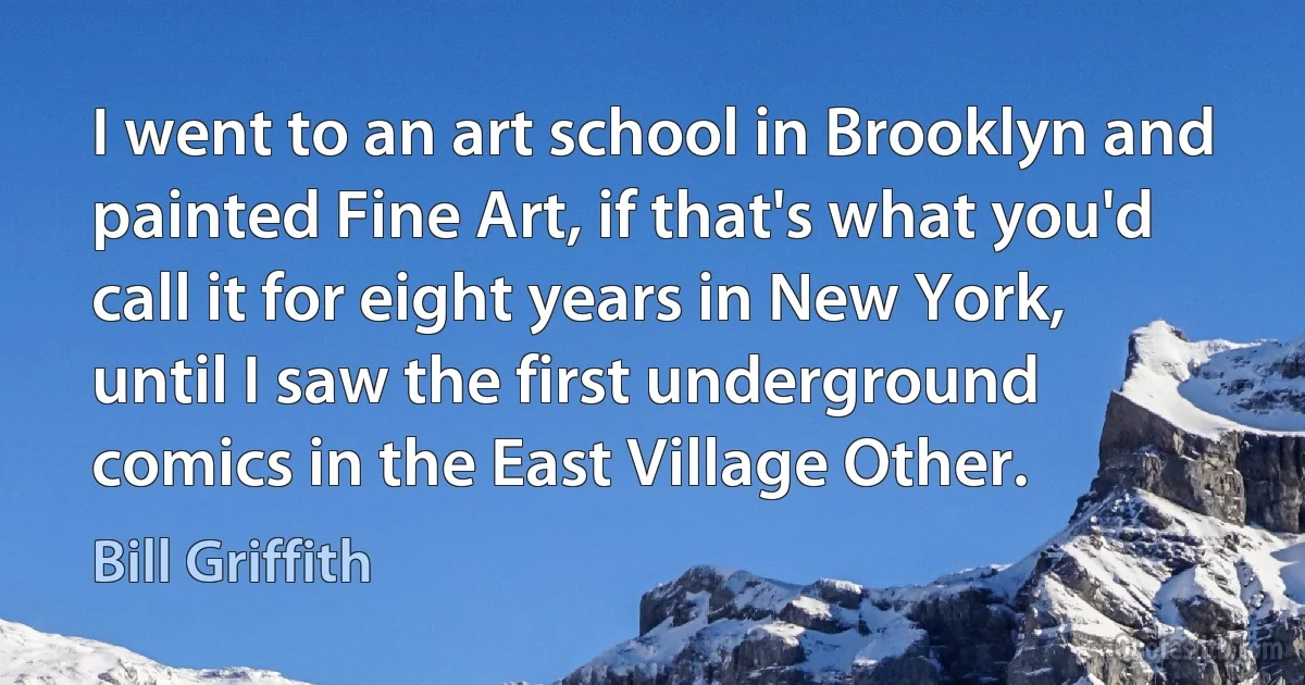 I went to an art school in Brooklyn and painted Fine Art, if that's what you'd call it for eight years in New York, until I saw the first underground comics in the East Village Other. (Bill Griffith)