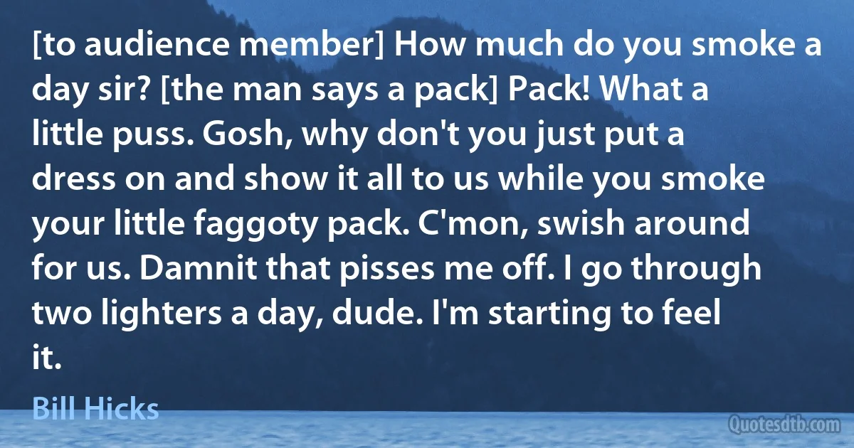 [to audience member] How much do you smoke a day sir? [the man says a pack] Pack! What a little puss. Gosh, why don't you just put a dress on and show it all to us while you smoke your little faggoty pack. C'mon, swish around for us. Damnit that pisses me off. I go through two lighters a day, dude. I'm starting to feel it. (Bill Hicks)