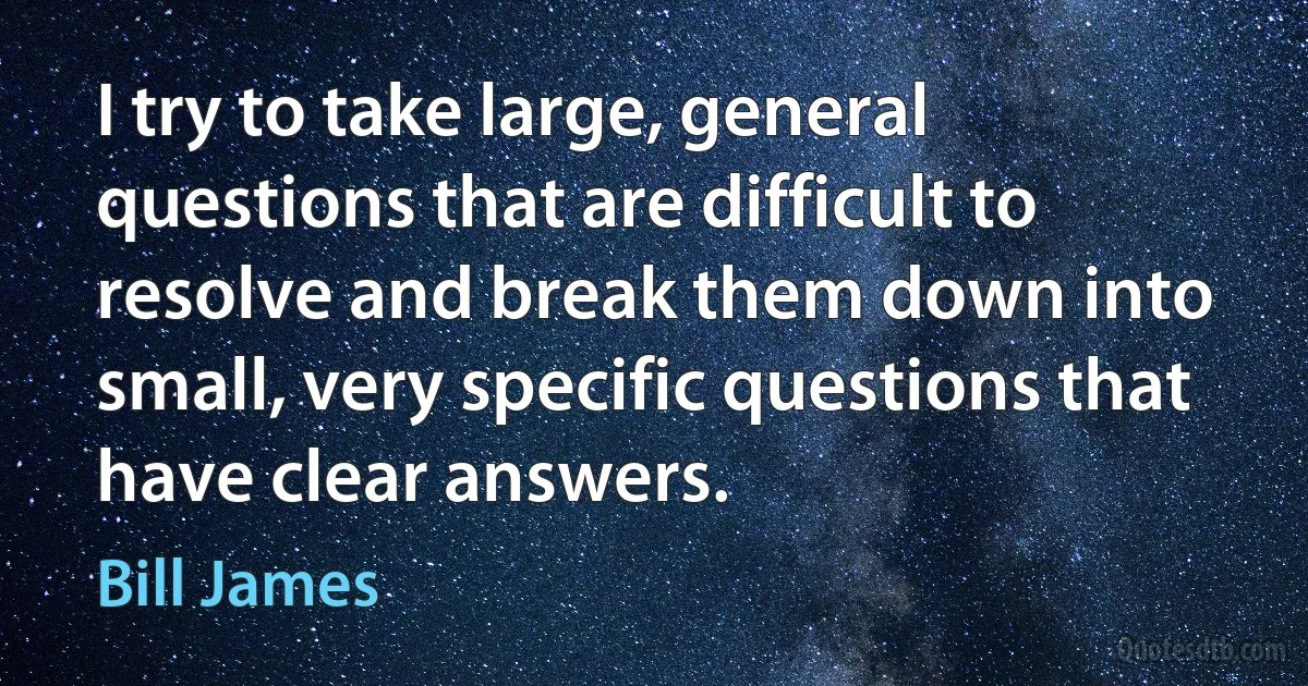 I try to take large, general questions that are difficult to resolve and break them down into small, very specific questions that have clear answers. (Bill James)