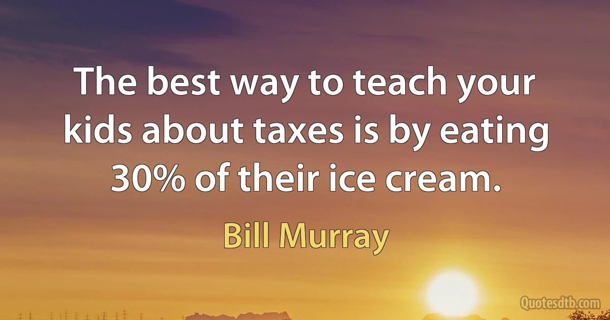 The best way to teach your kids about taxes is by eating 30% of their ice cream. (Bill Murray)