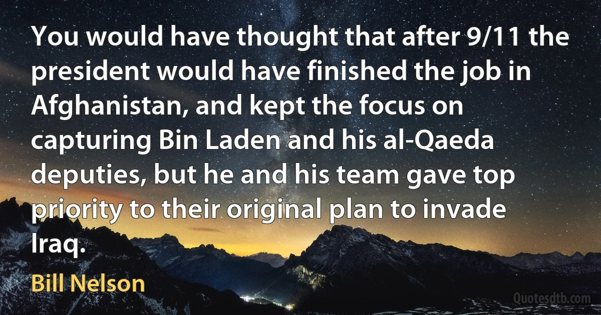 You would have thought that after 9/11 the president would have finished the job in Afghanistan, and kept the focus on capturing Bin Laden and his al-Qaeda deputies, but he and his team gave top priority to their original plan to invade Iraq. (Bill Nelson)