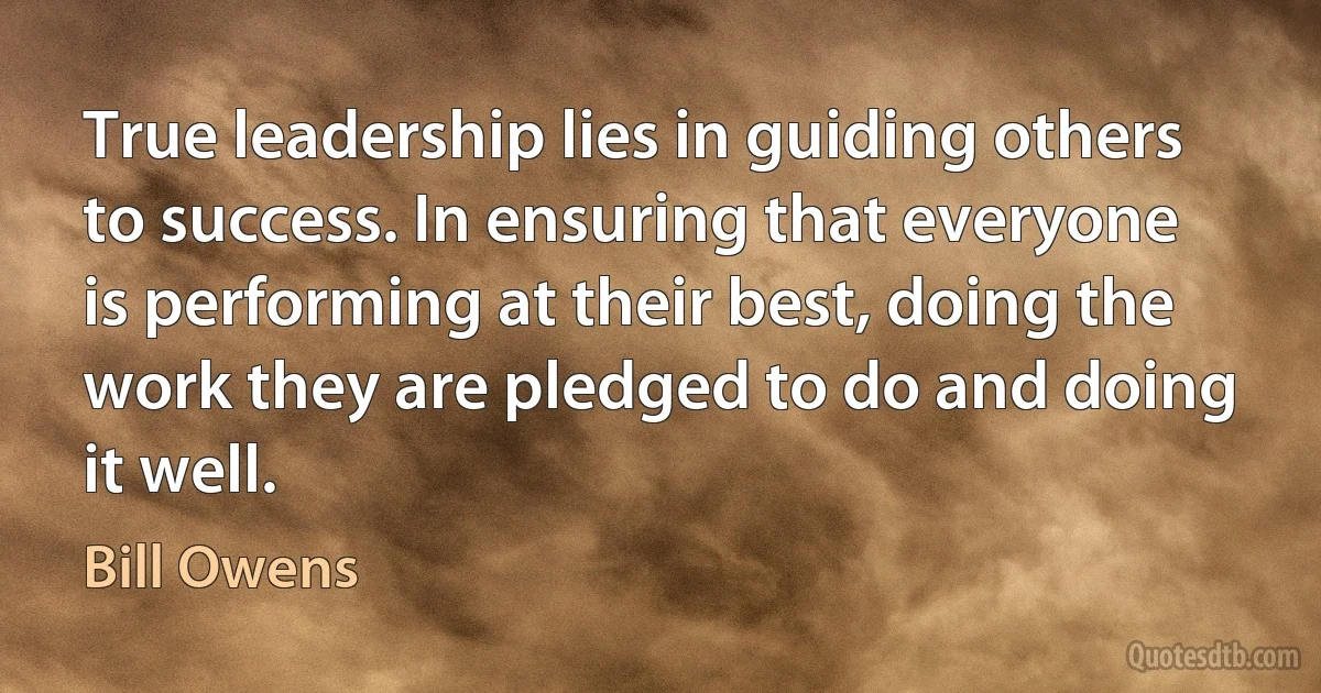 True leadership lies in guiding others to success. In ensuring that everyone is performing at their best, doing the work they are pledged to do and doing it well. (Bill Owens)