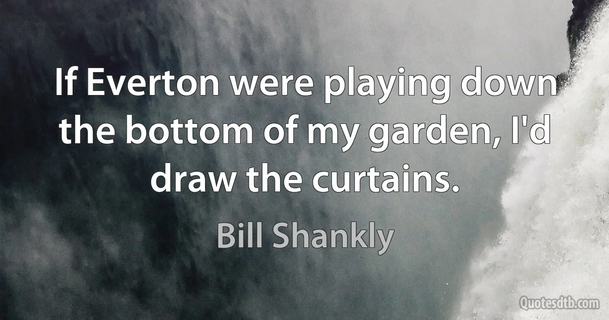 If Everton were playing down the bottom of my garden, I'd draw the curtains. (Bill Shankly)