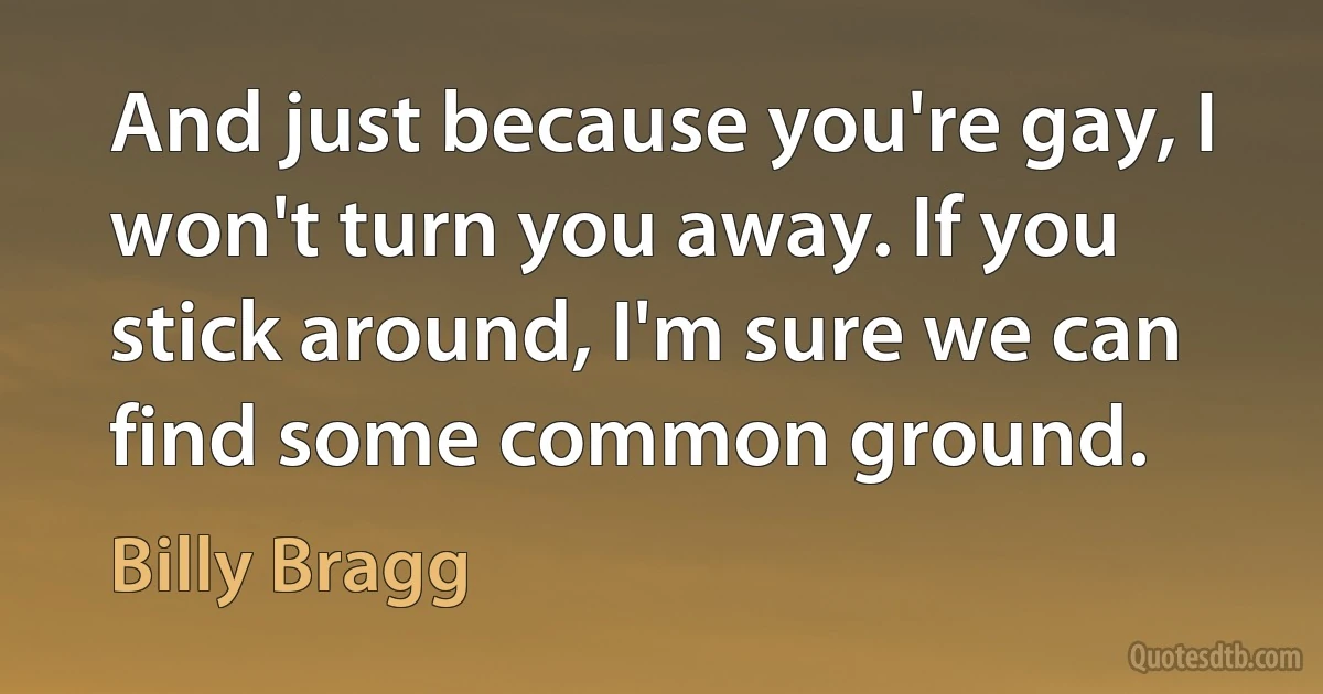 And just because you're gay, I won't turn you away. If you stick around, I'm sure we can find some common ground. (Billy Bragg)