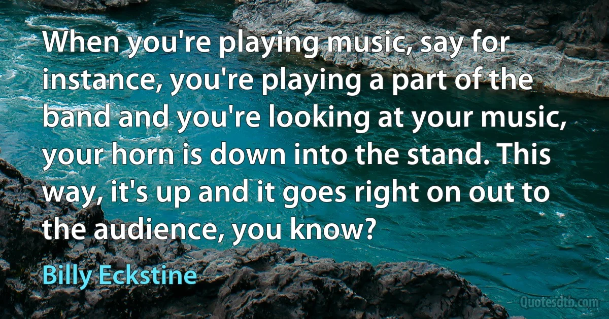 When you're playing music, say for instance, you're playing a part of the band and you're looking at your music, your horn is down into the stand. This way, it's up and it goes right on out to the audience, you know? (Billy Eckstine)