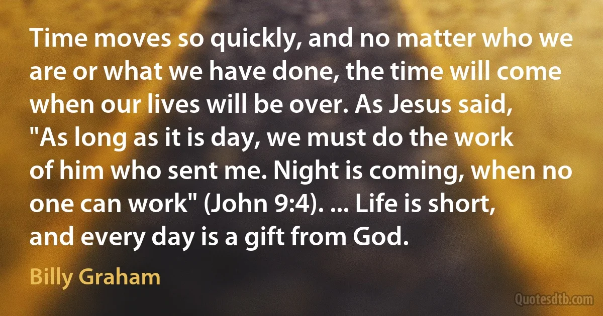 Time moves so quickly, and no matter who we are or what we have done, the time will come when our lives will be over. As Jesus said, "As long as it is day, we must do the work of him who sent me. Night is coming, when no one can work" (John 9:4). ... Life is short, and every day is a gift from God. (Billy Graham)