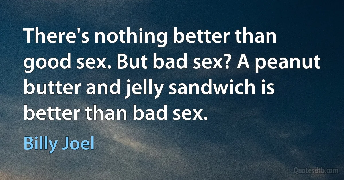 There's nothing better than good sex. But bad sex? A peanut butter and jelly sandwich is better than bad sex. (Billy Joel)