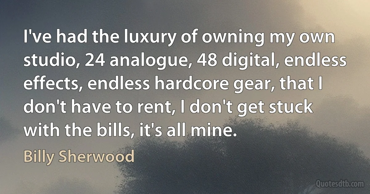 I've had the luxury of owning my own studio, 24 analogue, 48 digital, endless effects, endless hardcore gear, that I don't have to rent, I don't get stuck with the bills, it's all mine. (Billy Sherwood)