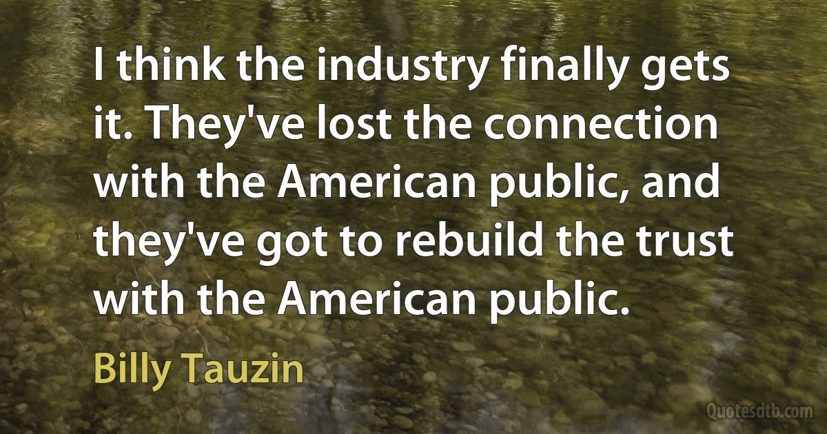 I think the industry finally gets it. They've lost the connection with the American public, and they've got to rebuild the trust with the American public. (Billy Tauzin)