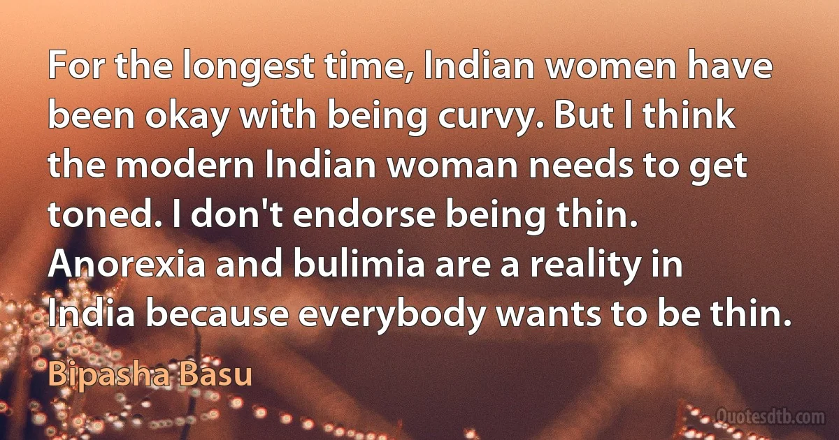 For the longest time, Indian women have been okay with being curvy. But I think the modern Indian woman needs to get toned. I don't endorse being thin. Anorexia and bulimia are a reality in India because everybody wants to be thin. (Bipasha Basu)