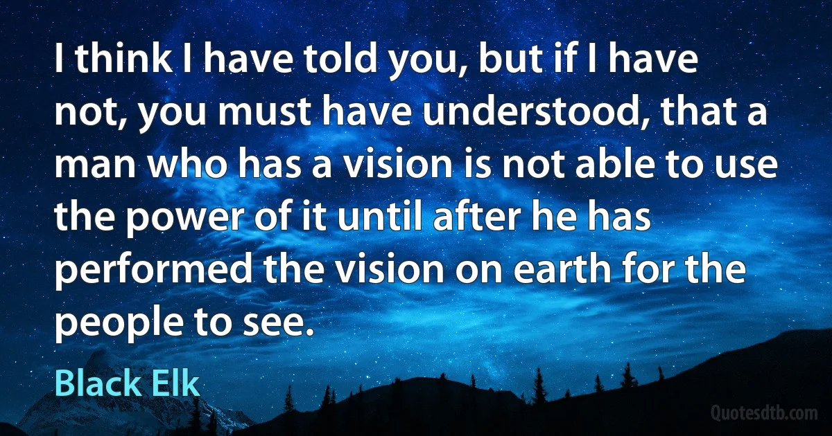 I think I have told you, but if I have not, you must have understood, that a man who has a vision is not able to use the power of it until after he has performed the vision on earth for the people to see. (Black Elk)