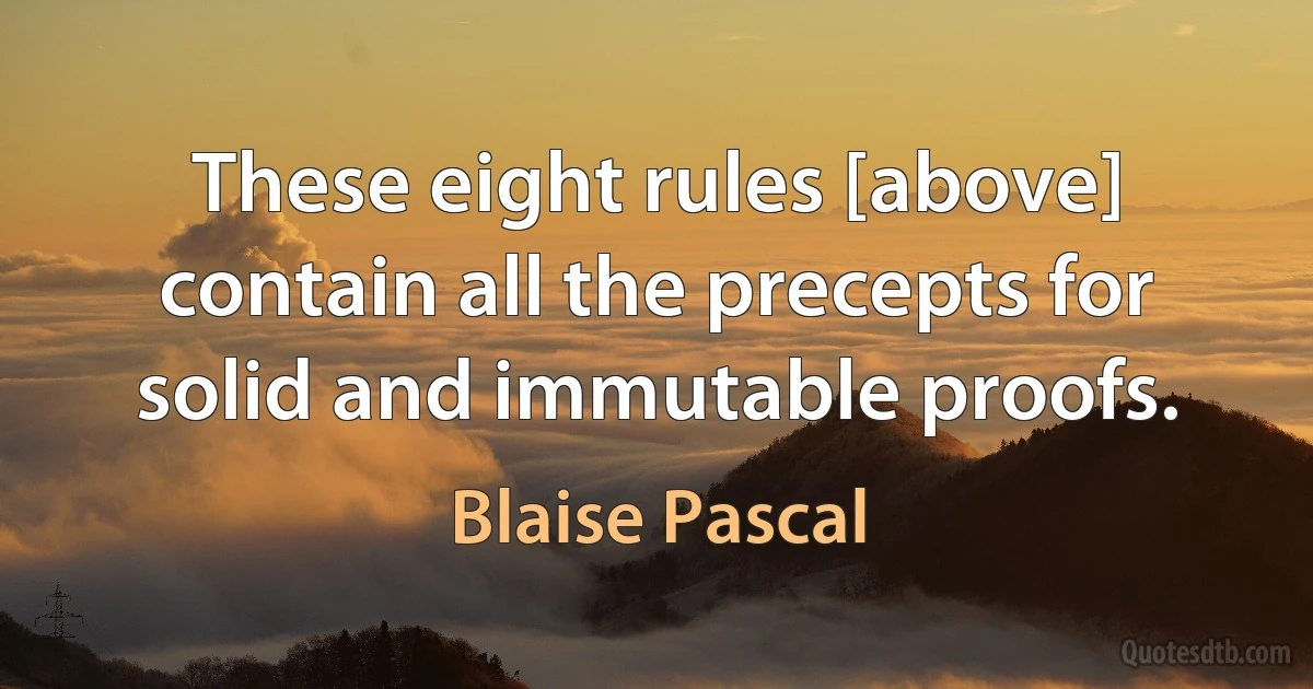 These eight rules [above] contain all the precepts for solid and immutable proofs. (Blaise Pascal)