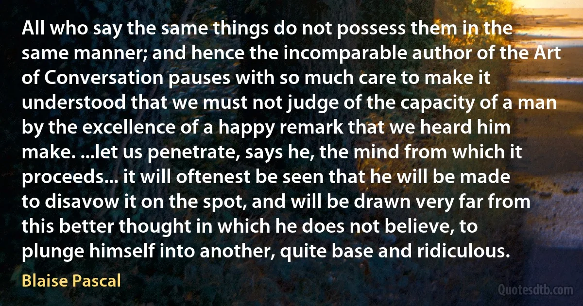 All who say the same things do not possess them in the same manner; and hence the incomparable author of the Art of Conversation pauses with so much care to make it understood that we must not judge of the capacity of a man by the excellence of a happy remark that we heard him make. ...let us penetrate, says he, the mind from which it proceeds... it will oftenest be seen that he will be made to disavow it on the spot, and will be drawn very far from this better thought in which he does not believe, to plunge himself into another, quite base and ridiculous. (Blaise Pascal)