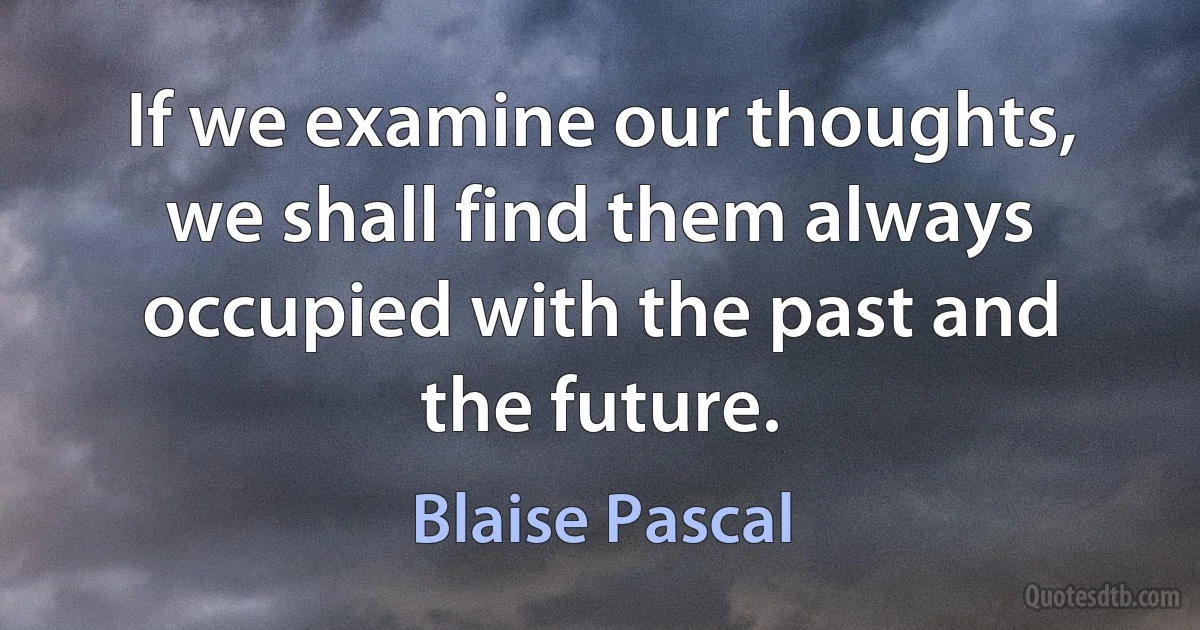 If we examine our thoughts, we shall find them always occupied with the past and the future. (Blaise Pascal)