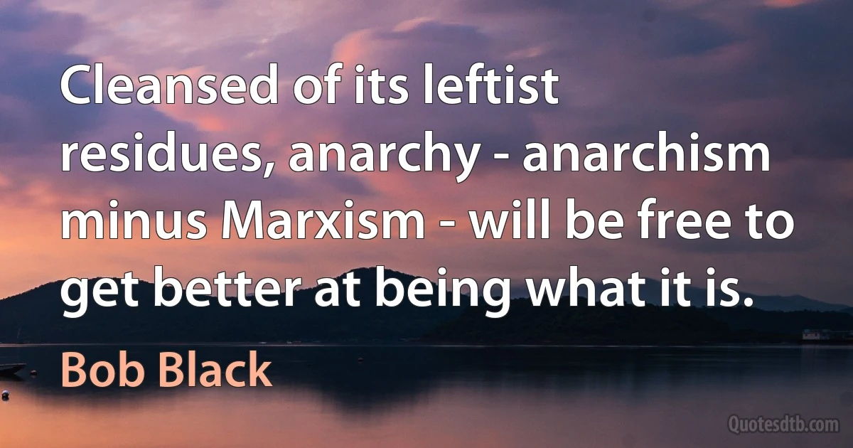 Cleansed of its leftist residues, anarchy - anarchism minus Marxism - will be free to get better at being what it is. (Bob Black)