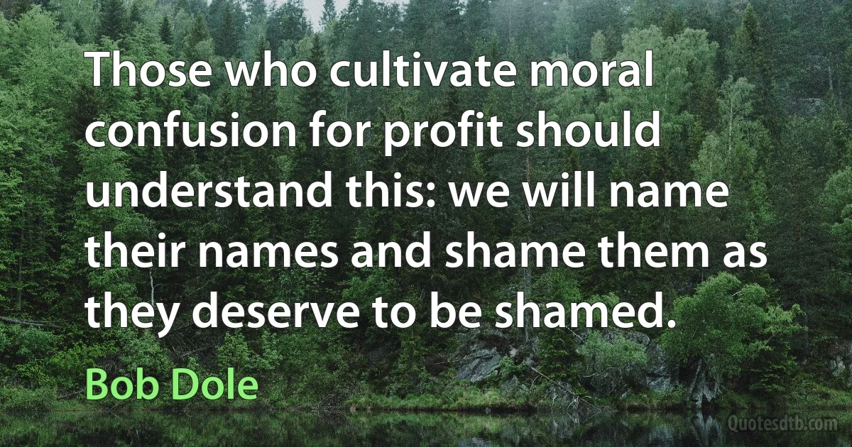 Those who cultivate moral confusion for profit should understand this: we will name their names and shame them as they deserve to be shamed. (Bob Dole)