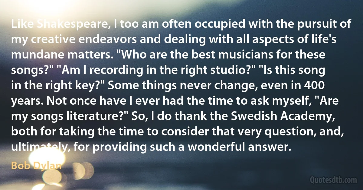 Like Shakespeare, I too am often occupied with the pursuit of my creative endeavors and dealing with all aspects of life's mundane matters. "Who are the best musicians for these songs?" "Am I recording in the right studio?" "Is this song in the right key?" Some things never change, even in 400 years. Not once have I ever had the time to ask myself, "Are my songs literature?" So, I do thank the Swedish Academy, both for taking the time to consider that very question, and, ultimately, for providing such a wonderful answer. (Bob Dylan)