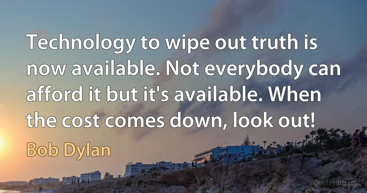 Technology to wipe out truth is now available. Not everybody can afford it but it's available. When the cost comes down, look out! (Bob Dylan)