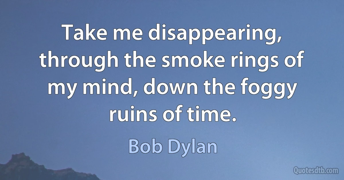 Take me disappearing, through the smoke rings of my mind, down the foggy ruins of time. (Bob Dylan)