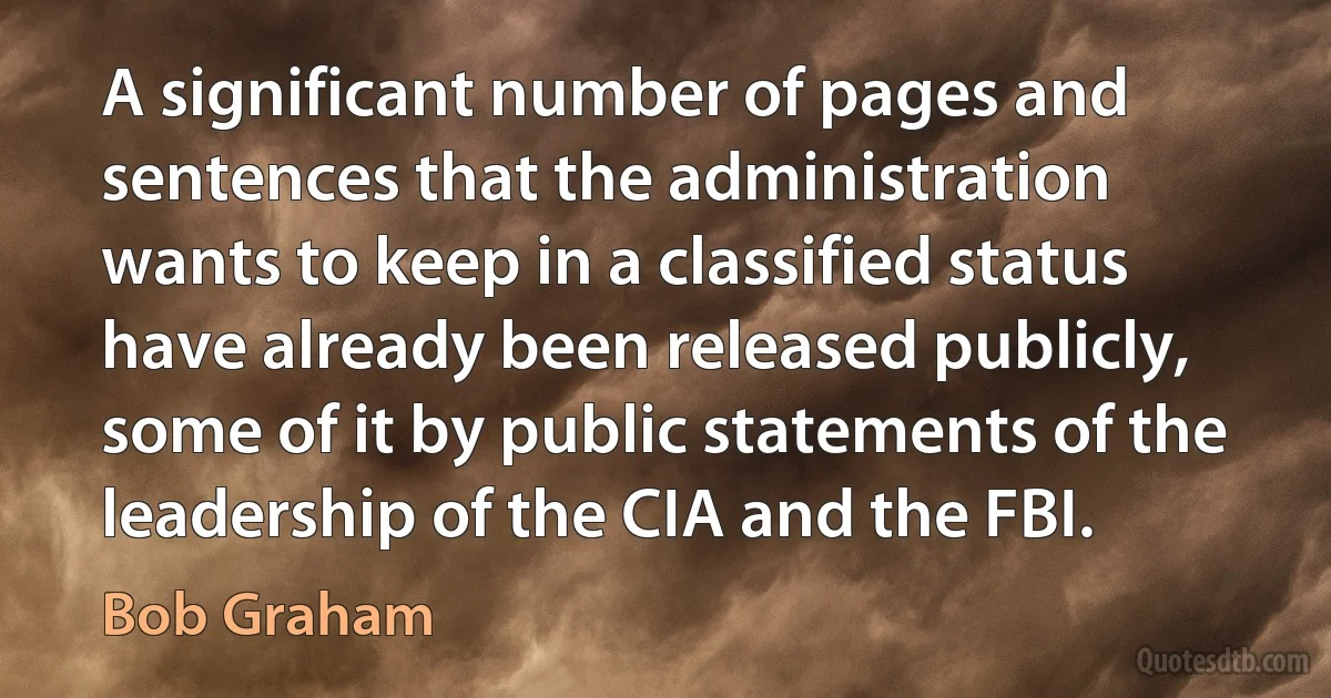 A significant number of pages and sentences that the administration wants to keep in a classified status have already been released publicly, some of it by public statements of the leadership of the CIA and the FBI. (Bob Graham)