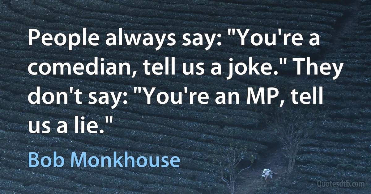 People always say: "You're a comedian, tell us a joke." They don't say: "You're an MP, tell us a lie." (Bob Monkhouse)