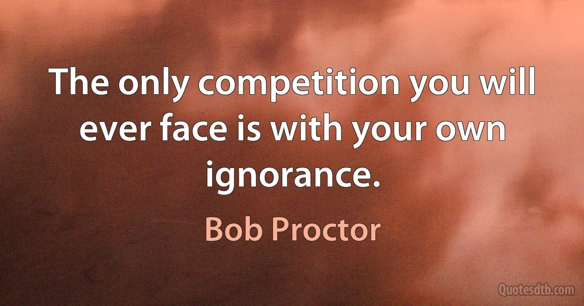 The only competition you will ever face is with your own ignorance. (Bob Proctor)