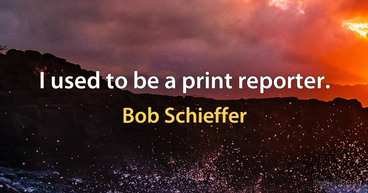 I used to be a print reporter. (Bob Schieffer)