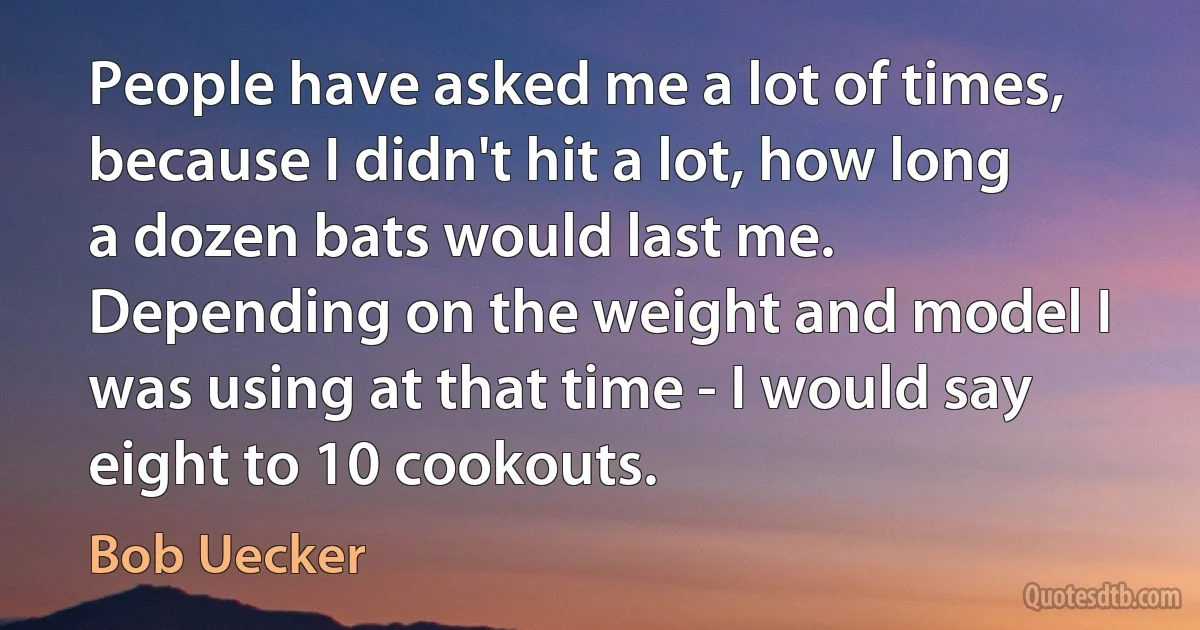 People have asked me a lot of times, because I didn't hit a lot, how long a dozen bats would last me. Depending on the weight and model I was using at that time - I would say eight to 10 cookouts. (Bob Uecker)