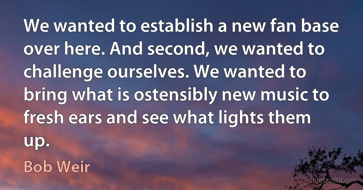 We wanted to establish a new fan base over here. And second, we wanted to challenge ourselves. We wanted to bring what is ostensibly new music to fresh ears and see what lights them up. (Bob Weir)