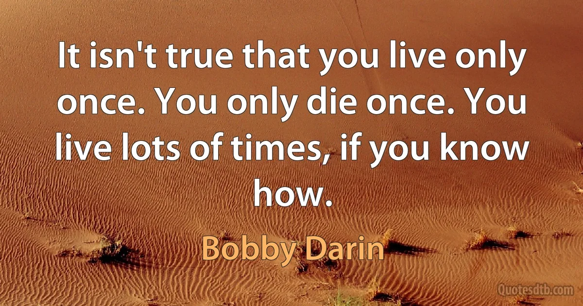 It isn't true that you live only once. You only die once. You live lots of times, if you know how. (Bobby Darin)