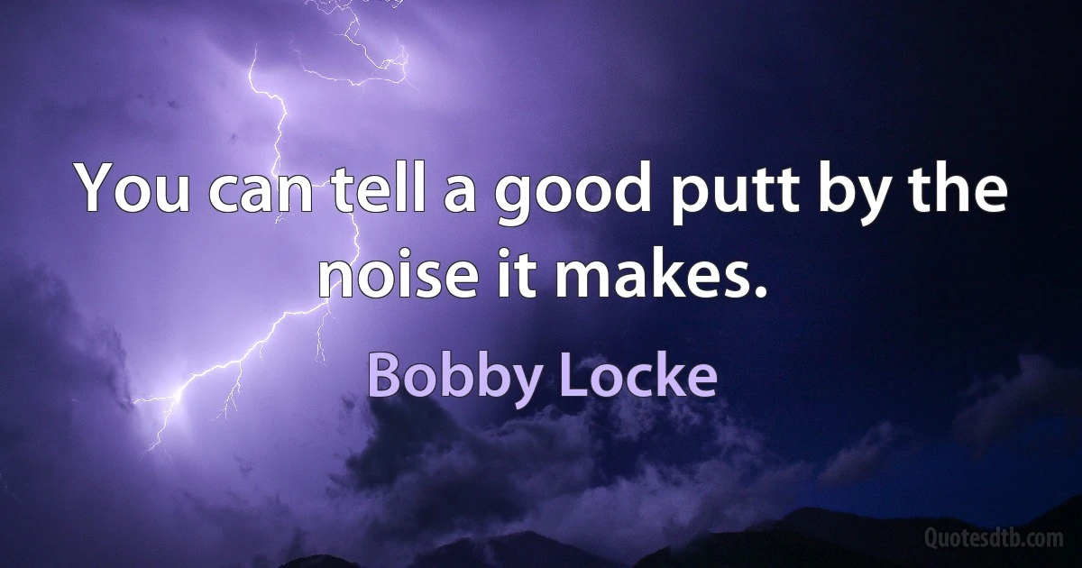 You can tell a good putt by the noise it makes. (Bobby Locke)