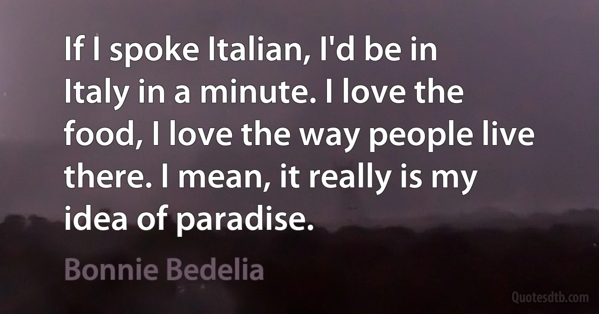 If I spoke Italian, I'd be in Italy in a minute. I love the food, I love the way people live there. I mean, it really is my idea of paradise. (Bonnie Bedelia)