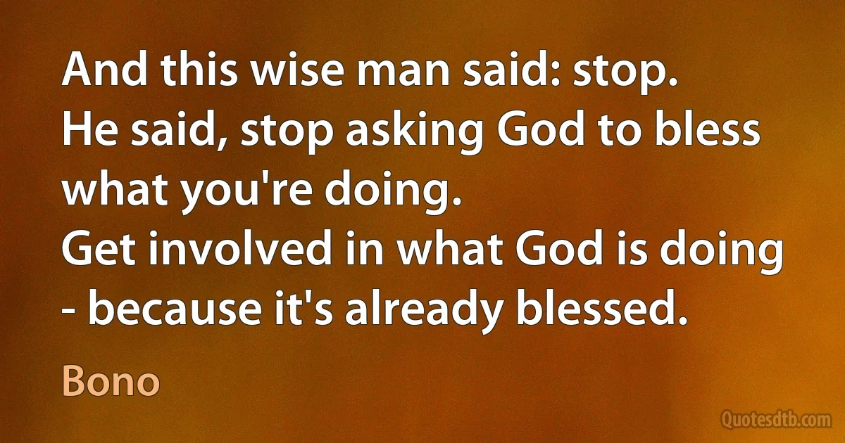 And this wise man said: stop.
He said, stop asking God to bless what you're doing.
Get involved in what God is doing - because it's already blessed. (Bono)