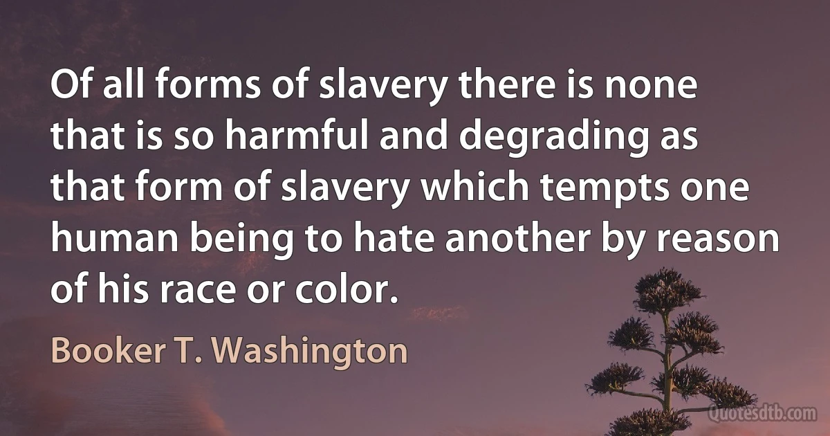 Of all forms of slavery there is none that is so harmful and degrading as that form of slavery which tempts one human being to hate another by reason of his race or color. (Booker T. Washington)