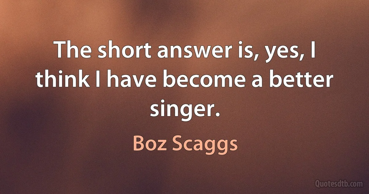 The short answer is, yes, I think I have become a better singer. (Boz Scaggs)