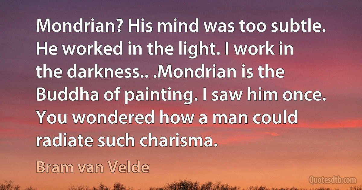 Mondrian? His mind was too subtle. He worked in the light. I work in the darkness.. .Mondrian is the Buddha of painting. I saw him once. You wondered how a man could radiate such charisma. (Bram van Velde)