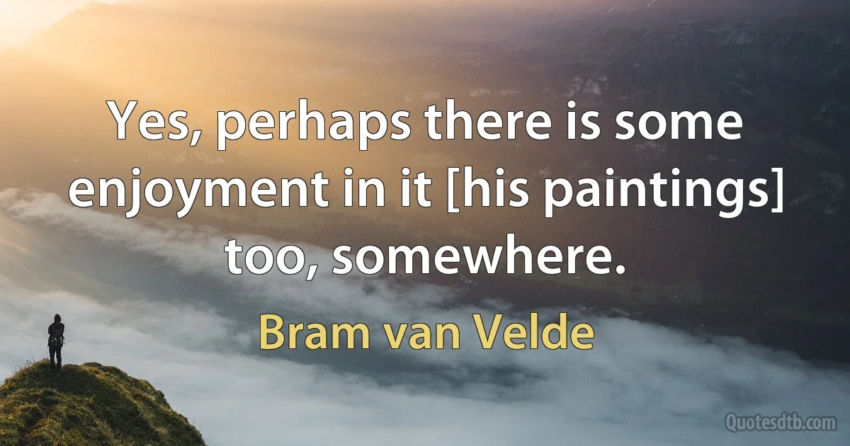 Yes, perhaps there is some enjoyment in it [his paintings] too, somewhere. (Bram van Velde)